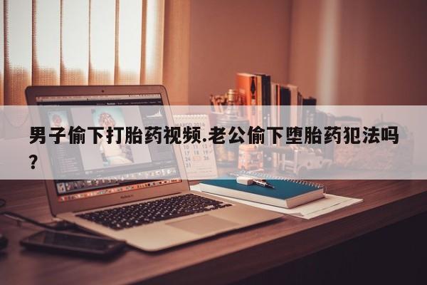 堕胎药男子偷下打胎药视频.老公偷下堕胎药犯法吗？