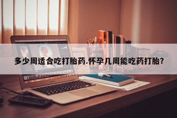 堕胎药多少周适合吃打胎药.怀孕几周能吃药打胎？
