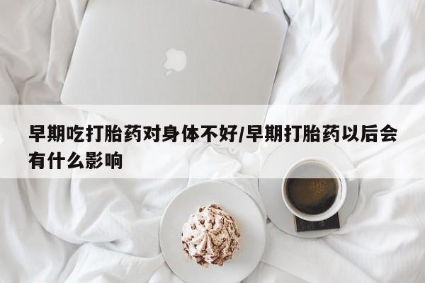 堕胎药早期吃打胎药对身体不好/早期打胎药以后会有什么影响