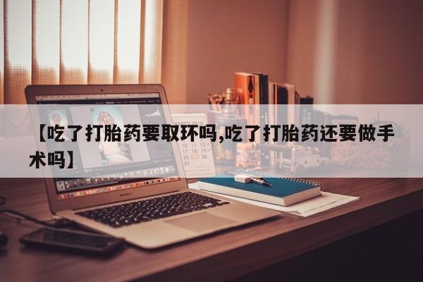 堕胎药【吃了打胎药要取环吗,吃了打胎药还要做手术吗】