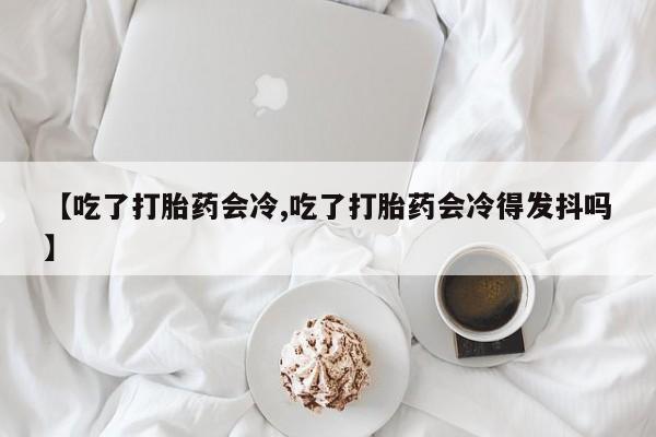 堕胎药【吃了打胎药会冷,吃了打胎药会冷得发抖吗】