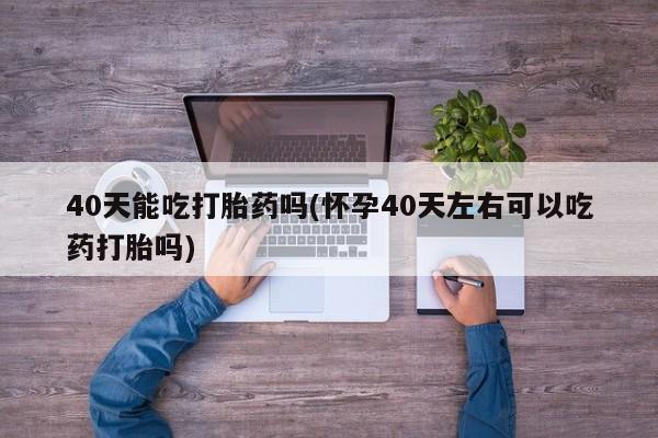 堕胎药40天能吃打胎药吗(怀孕40天左右可以吃药打胎吗)