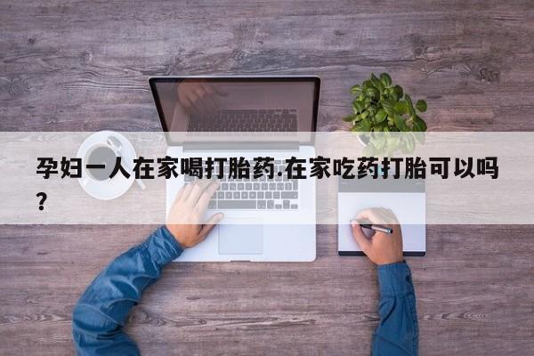 堕胎药孕妇一人在家喝打胎药.在家吃药打胎可以吗？