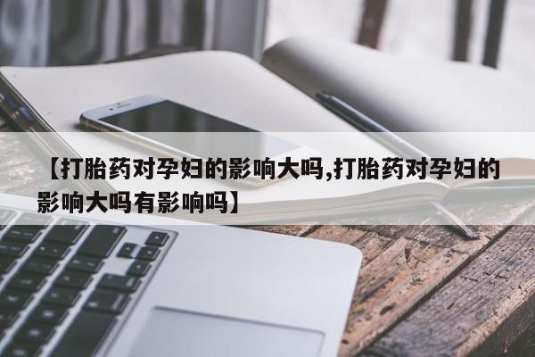 堕胎药【打胎药对孕妇的影响大吗,打胎药对孕妇的影响大吗有影响吗】