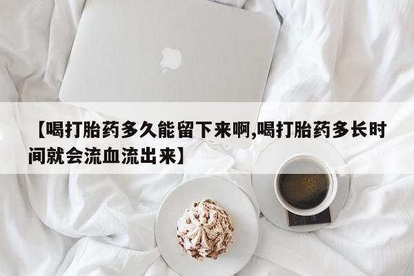 堕胎药【喝打胎药多久能留下来啊,喝打胎药多长时间就会流血流出来】