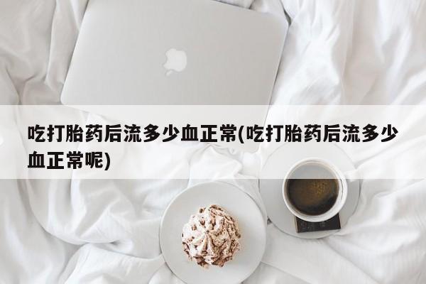 堕胎药吃打胎药后流多少血正常(吃打胎药后流多少血正常呢)