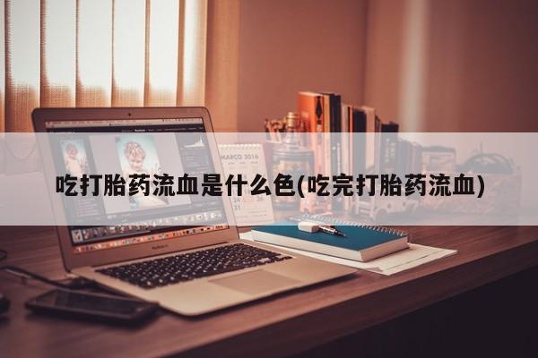 堕胎药吃打胎药流血是什么色(吃完打胎药流血)