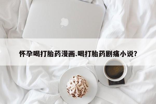 堕胎药怀孕喝打胎药漫画.喝打胎药剧痛小说？