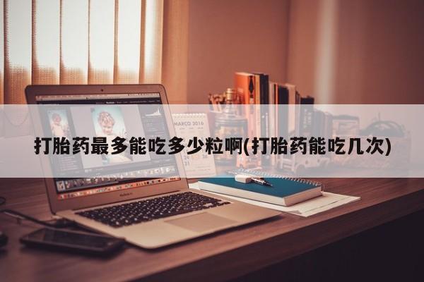 堕胎药打胎药最多能吃多少粒啊(打胎药能吃几次)