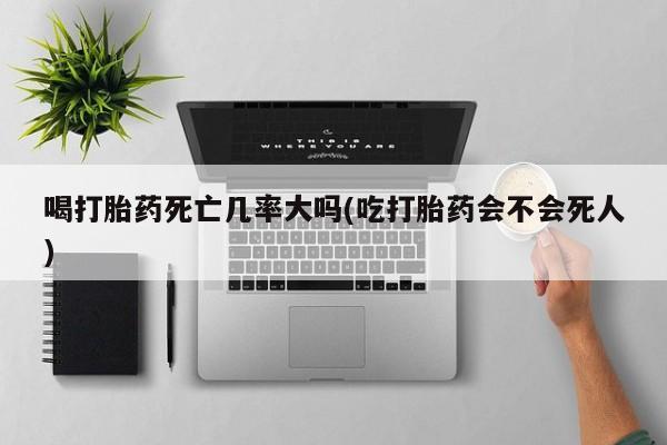 堕胎药喝打胎药死亡几率大吗(吃打胎药会不会死人)