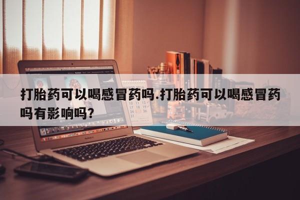 堕胎药打胎药可以喝感冒药吗.打胎药可以喝感冒药吗有影响吗？