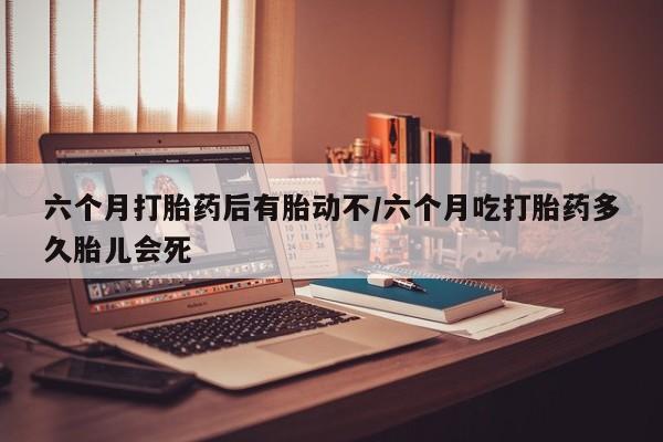 堕胎药六个月打胎药后有胎动不/六个月吃打胎药多久胎儿会死