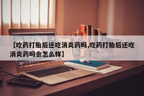 堕胎药【吃药打胎后还吃消炎药吗,吃药打胎后还吃消炎药吗会怎么样】