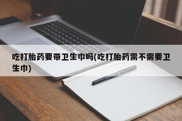 堕胎药吃打胎药要带卫生巾吗(吃打胎药需不需要卫生巾)