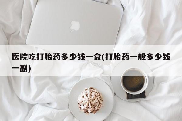 堕胎药医院吃打胎药多少钱一盒(打胎药一般多少钱一副)