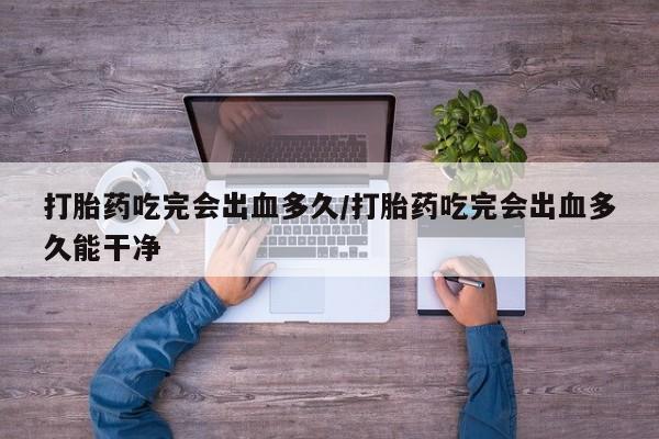 堕胎药打胎药吃完会出血多久/打胎药吃完会出血多久能干净
