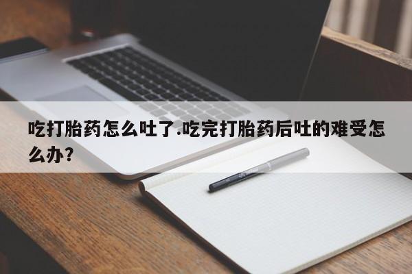 堕胎药吃打胎药怎么吐了.吃完打胎药后吐的难受怎么办？