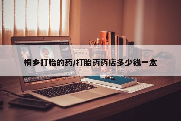 堕胎药桐乡打胎的药/打胎药药店多少钱一盒