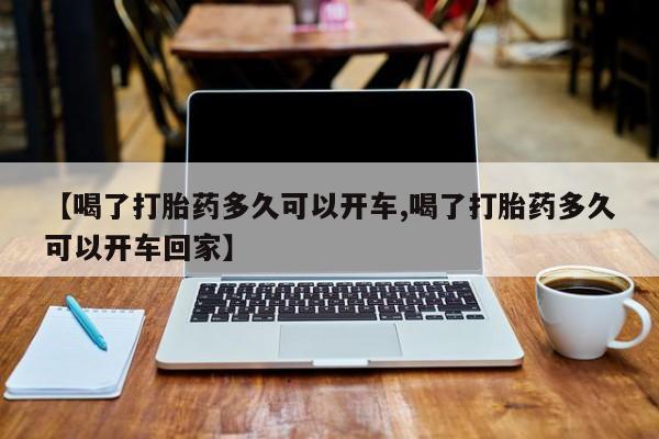 堕胎药【喝了打胎药多久可以开车,喝了打胎药多久可以开车回家】