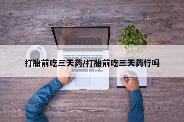 堕胎药打胎前吃三天药/打胎前吃三天药行吗