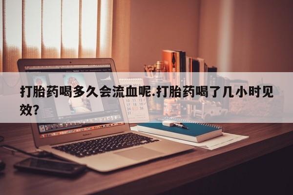 堕胎药打胎药喝多久会流血呢.打胎药喝了几小时见效？