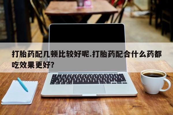 堕胎药打胎药配几顿比较好呢.打胎药配合什么药都吃效果更好？