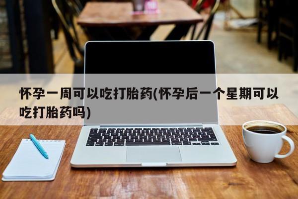 堕胎药怀孕一周可以吃打胎药(怀孕后一个星期可以吃打胎药吗)