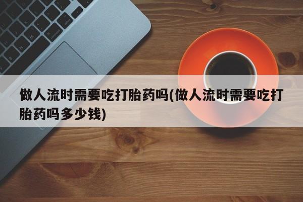 堕胎药做人流时需要吃打胎药吗(做人流时需要吃打胎药吗多少钱)