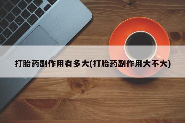堕胎药打胎药副作用有多大(打胎药副作用大不大)