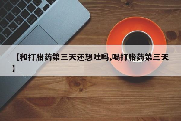 堕胎药【和打胎药第三天还想吐吗,喝打胎药第三天】