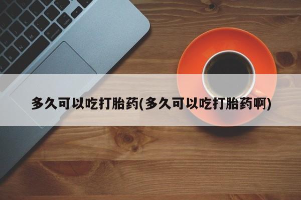 堕胎药多久可以吃打胎药(多久可以吃打胎药啊)