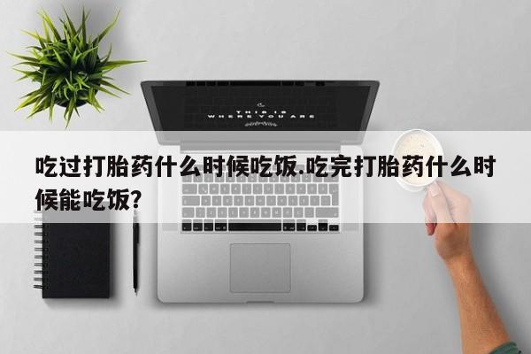 堕胎药吃过打胎药什么时候吃饭.吃完打胎药什么时候能吃饭？