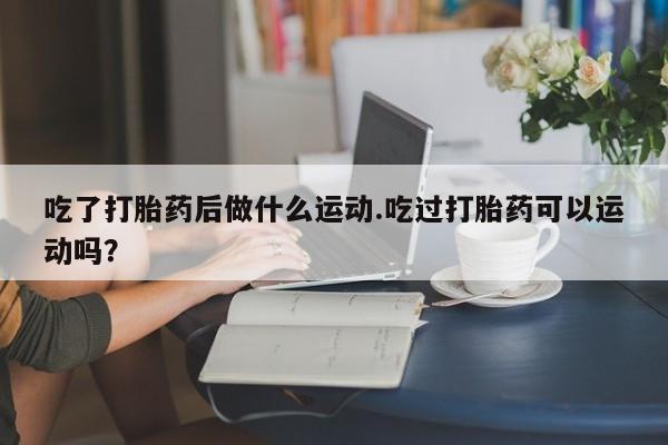 堕胎药吃了打胎药后做什么运动.吃过打胎药可以运动吗？