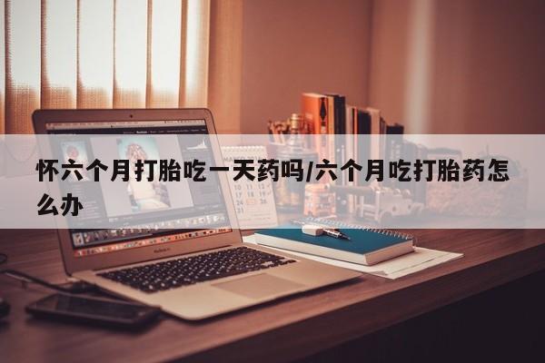堕胎药怀六个月打胎吃一天药吗/六个月吃打胎药怎么办