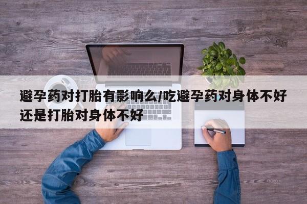 堕胎药避孕药对打胎有影响么/吃避孕药对身体不好还是打胎对身体不好