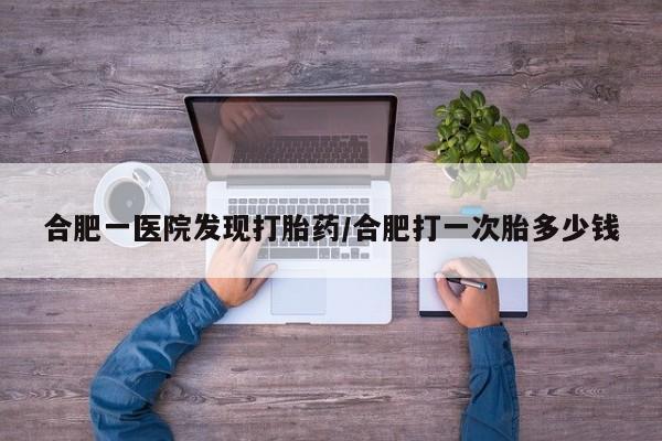 堕胎药合肥一医院发现打胎药/合肥打一次胎多少钱