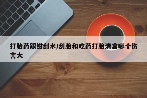 堕胎药打胎药跟钳刮术/刮胎和吃药打胎清宫哪个伤害大