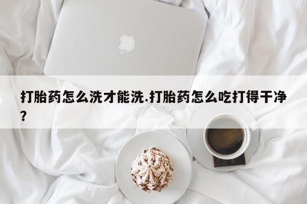 堕胎药打胎药怎么洗才能洗.打胎药怎么吃打得干净？