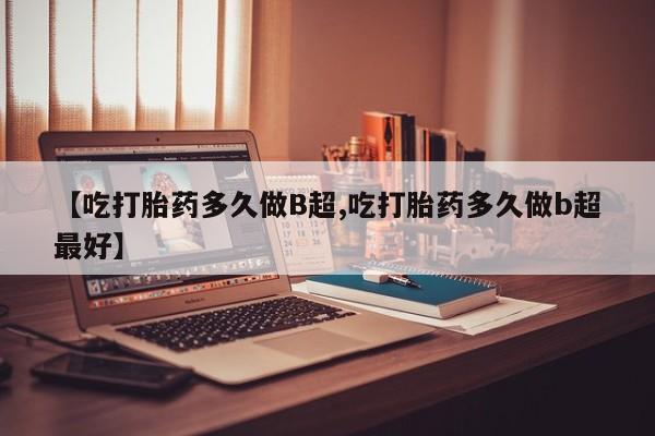 堕胎药【吃打胎药多久做B超,吃打胎药多久做b超最好】