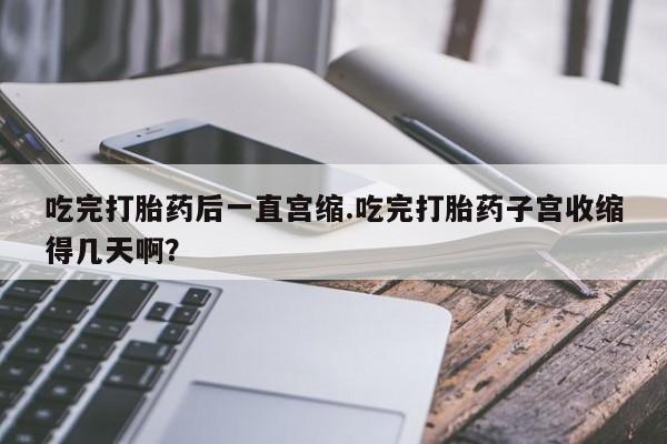 堕胎药吃完打胎药后一直宫缩.吃完打胎药子宫收缩得几天啊？