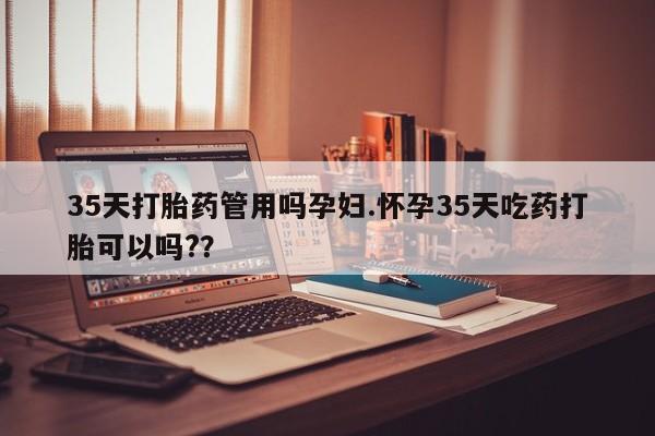 堕胎药35天打胎药管用吗孕妇.怀孕35天吃药打胎可以吗?？