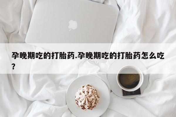 堕胎药孕晚期吃的打胎药.孕晚期吃的打胎药怎么吃?