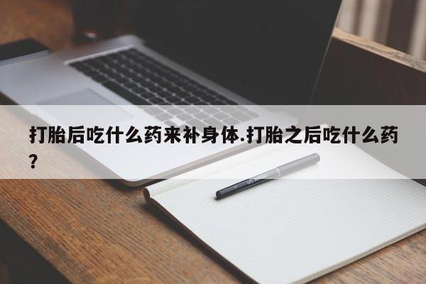 堕胎药打胎后吃什么药来补身体.打胎之后吃什么药？