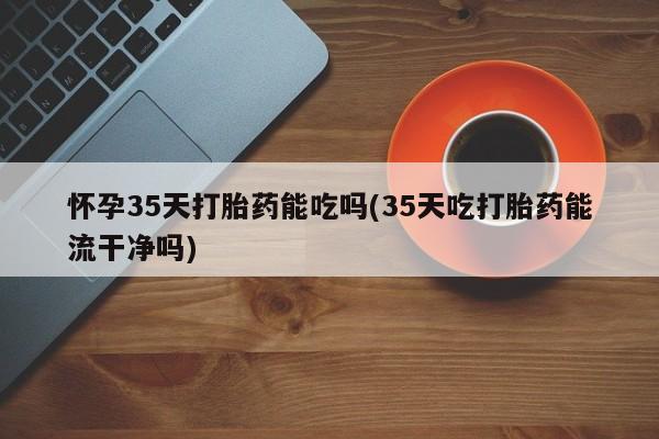 堕胎药怀孕35天打胎药能吃吗(35天吃打胎药能流干净吗)