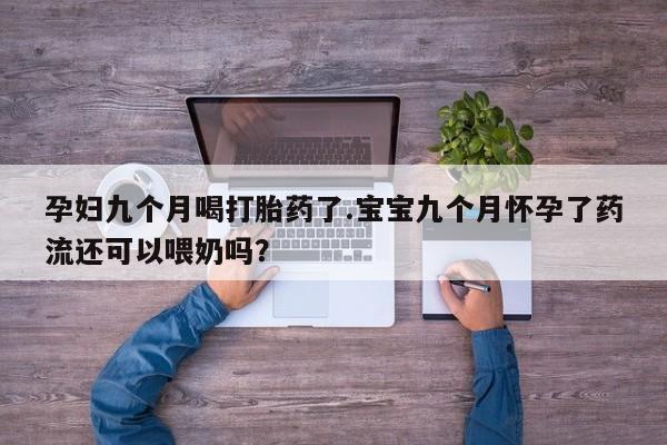 堕胎药孕妇九个月喝打胎药了.宝宝九个月怀孕了药流还可以喂奶吗?