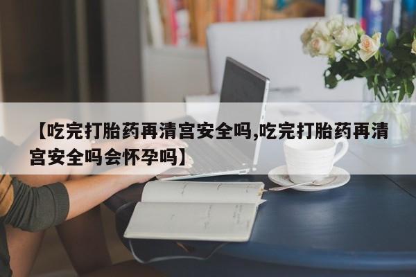 堕胎药【吃完打胎药再清宫安全吗,吃完打胎药再清宫安全吗会怀孕吗】