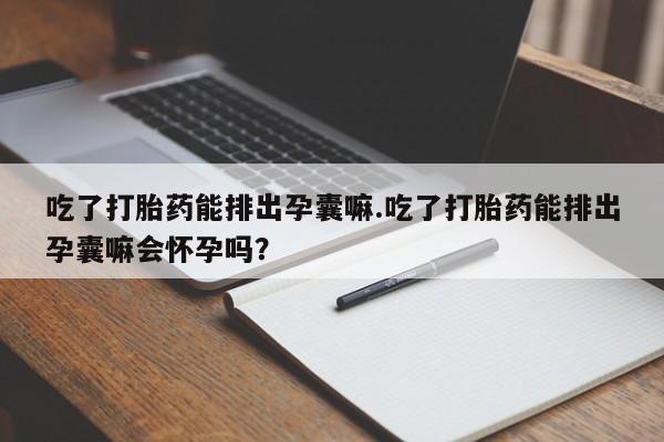 堕胎药吃了打胎药能排出孕囊嘛.吃了打胎药能排出孕囊嘛会怀孕吗？