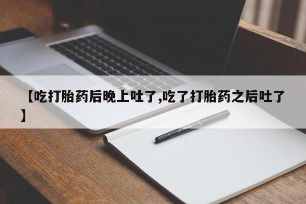 堕胎药【吃打胎药后晚上吐了,吃了打胎药之后吐了】